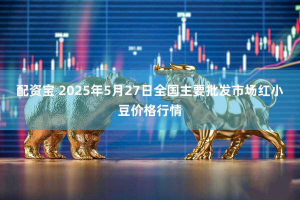 配资宝 2025年5月27日全国主要批发市场红小豆价格行情