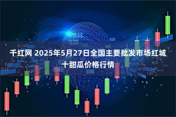 千红网 2025年5月27日全国主要批发市场红城十甜瓜价格行情