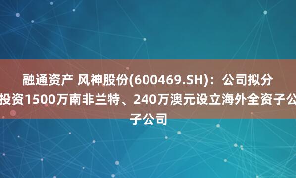 融通资产 风神股份(600469.SH)：公司拟分别投资1500万南非兰特、240万澳元设立海外全资子公司