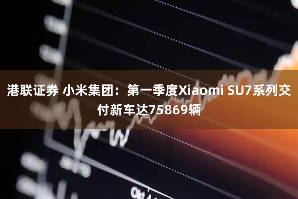 港联证券 小米集团：第一季度Xiaomi SU7系列交付新车达75869辆