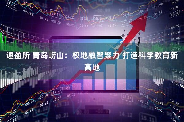 速盈所 青岛崂山：校地融智聚力 打造科学教育新高地