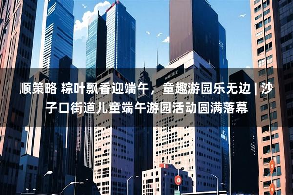 顺策略 粽叶飘香迎端午，童趣游园乐无边 | 沙子口街道儿童端午游园活动圆满落幕