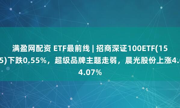 满盈网配资 ETF最前线 | 招商深证100ETF(159975)下跌0.55%，超级品牌主题走弱，晨光股份上涨4.07%