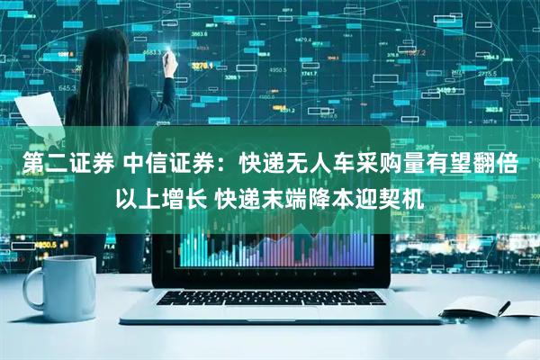 第二证券 中信证券：快递无人车采购量有望翻倍以上增长 快递末端降本迎契机