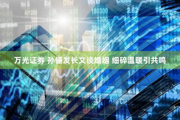 万光证券 孙俪发长文谈婚姻 细碎温暖引共鸣