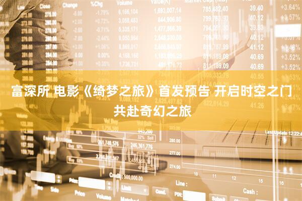 富深所 电影《绮梦之旅》首发预告 开启时空之门 共赴奇幻之旅