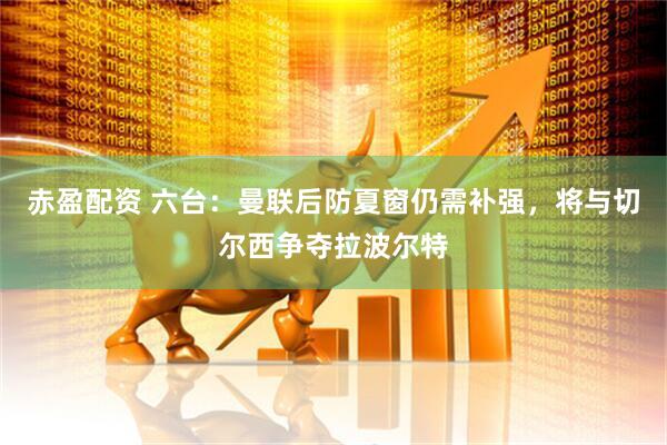 赤盈配资 六台：曼联后防夏窗仍需补强，将与切尔西争夺拉波尔特