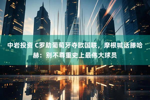 中岩投资 C罗助葡萄牙夺欧国联，摩根喊话滕哈赫：别不尊重史上最伟大球员