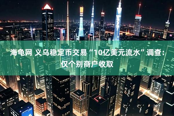 海龟网 义乌稳定币交易“10亿美元流水”调查：仅个别商户收取