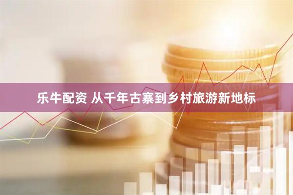 乐牛配资 从千年古寨到乡村旅游新地标