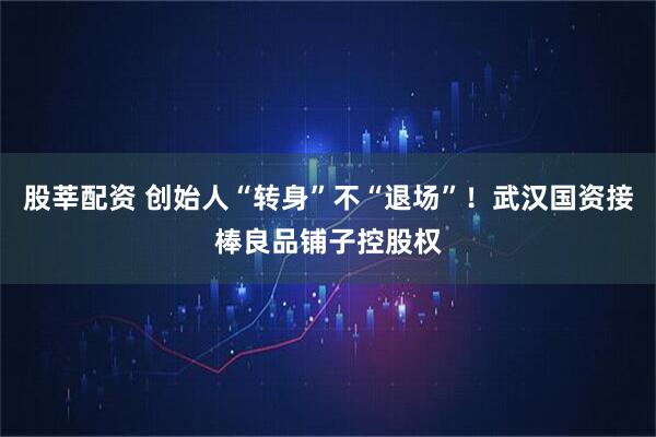 股莘配资 创始人“转身”不“退场”！武汉国资接棒良品铺子控股权