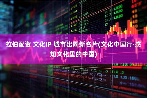 拉伯配资 文化IP 城市出圈新名片(文化中国行·感知文化里的中国)
