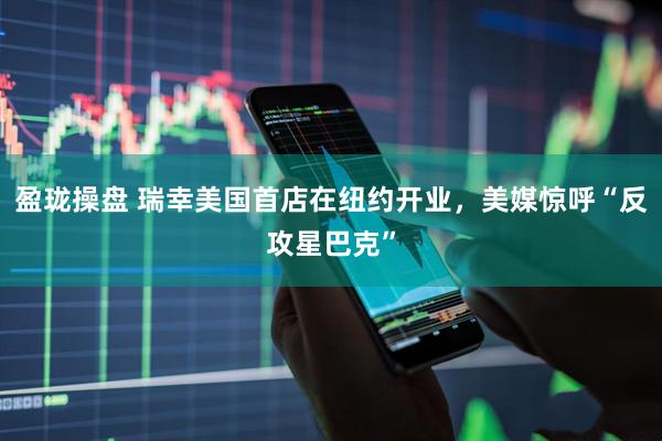 盈珑操盘 瑞幸美国首店在纽约开业，美媒惊呼“反攻星巴克”