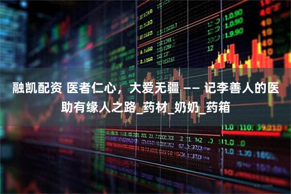 融凯配资 医者仁心，大爱无疆 —— 记李善人的医助有缘人之路_药材_奶奶_药箱