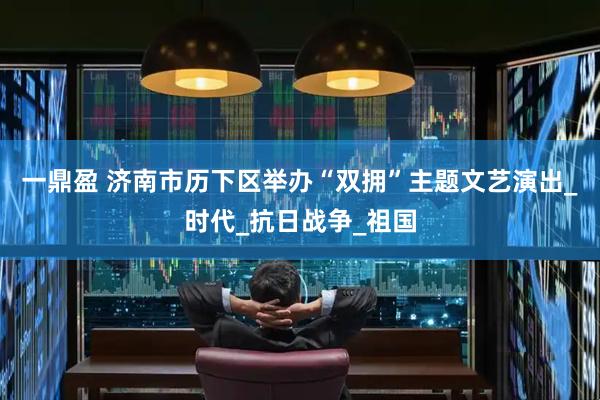 一鼎盈 济南市历下区举办“双拥”主题文艺演出_时代_抗日战争_祖国