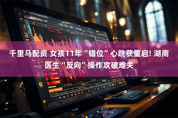 千里马配资 女孩11年“错位”心跳获重启! 湖南医生“反向”操作攻破难关