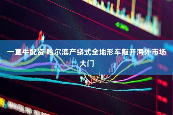 一直牛配资 哈尔滨产蟒式全地形车敲开海外市场大门