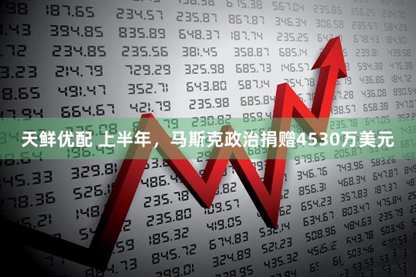 天鲜优配 上半年，马斯克政治捐赠4530万美元