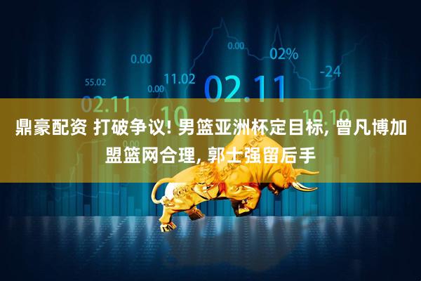 鼎豪配资 打破争议! 男篮亚洲杯定目标, 曾凡博加盟篮网合理, 郭士强留后手