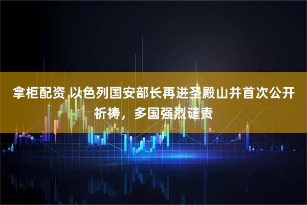 拿柜配资 以色列国安部长再进圣殿山并首次公开祈祷，多国强烈谴责