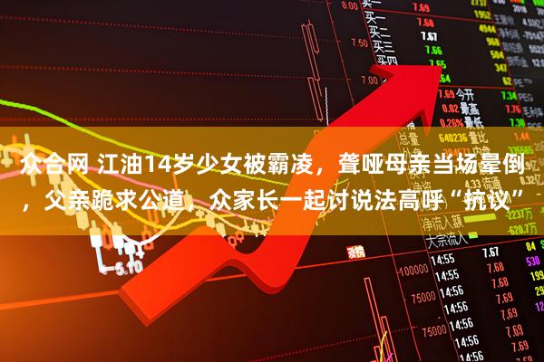 众合网 江油14岁少女被霸凌，聋哑母亲当场晕倒，父亲跪求公道，众家长一起讨说法高呼“抗议”