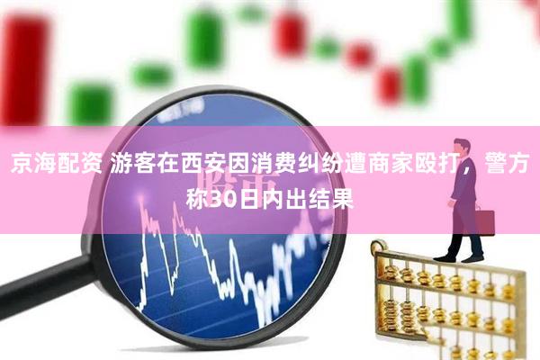 京海配资 游客在西安因消费纠纷遭商家殴打，警方称30日内出结果