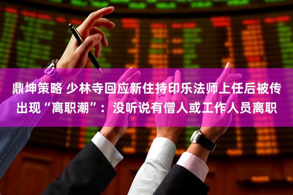 鼎坤策略 少林寺回应新住持印乐法师上任后被传出现“离职潮”：没听说有僧人或工作人员离职