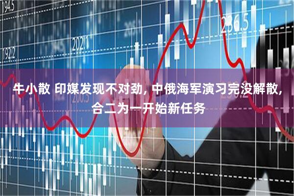 牛小散 印媒发现不对劲, 中俄海军演习完没解散, 合二为一开始新任务