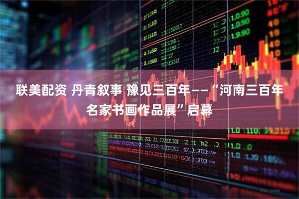 联美配资 丹青叙事 豫见三百年——“河南三百年名家书画作品展”启幕