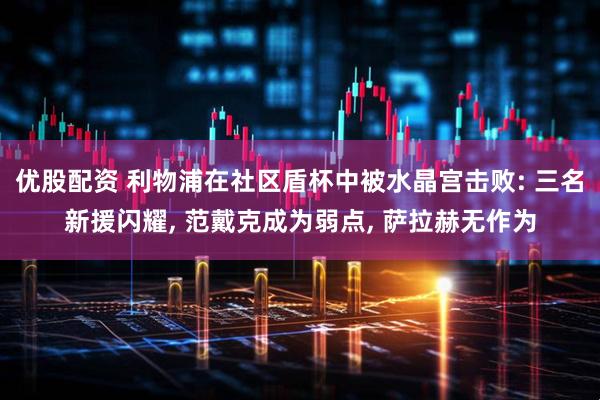 优股配资 利物浦在社区盾杯中被水晶宫击败: 三名新援闪耀, 范戴克成为弱点, 萨拉赫无作为