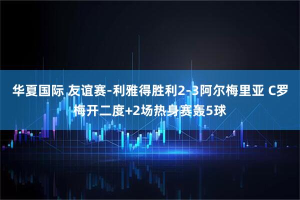 华夏国际 友谊赛-利雅得胜利2-3阿尔梅里亚 C罗梅开二度+2场热身赛轰5球