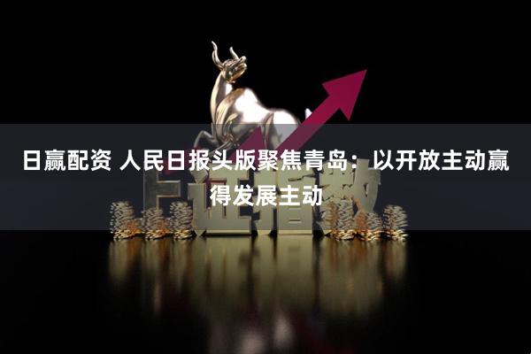 日赢配资 人民日报头版聚焦青岛：以开放主动赢得发展主动
