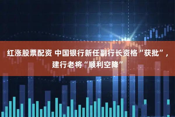 红涨股票配资 中国银行新任副行长资格“获批”，建行老将“顺利空降”