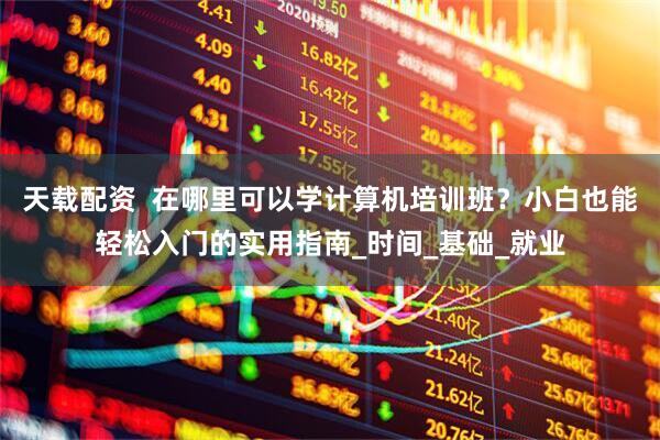 天载配资  在哪里可以学计算机培训班？小白也能轻松入门的实用指南_时间_基础_就业