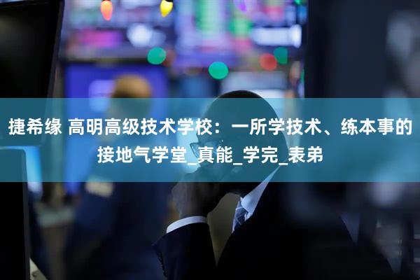 捷希缘 高明高级技术学校：一所学技术、练本事的接地气学堂_真能_学完_表弟