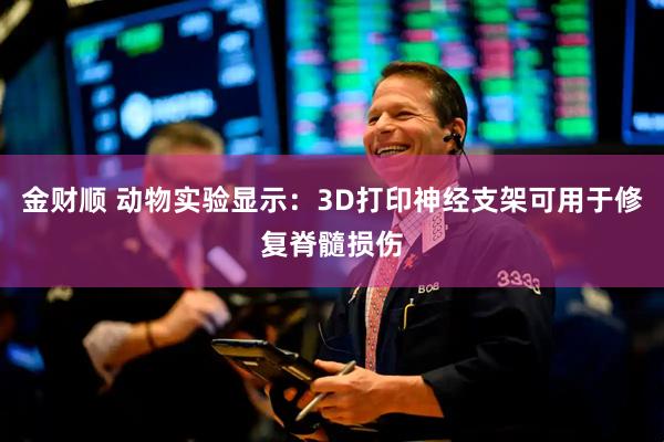 金财顺 动物实验显示：3D打印神经支架可用于修复脊髓损伤