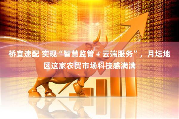桥宜速配 实现“智慧监管＋云端服务”，月坛地区这家农贸市场科技感满满