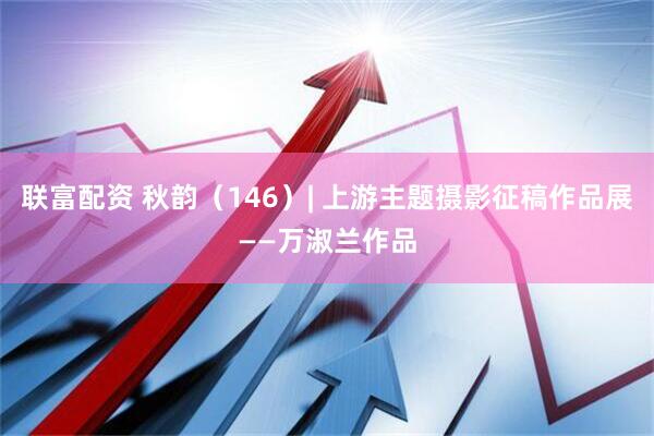 联富配资 秋韵（146）| 上游主题摄影征稿作品展——万淑兰作品