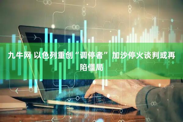 九牛网 以色列重创“调停者” 加沙停火谈判或再陷僵局