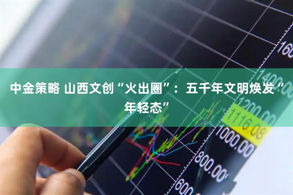 中金策略 山西文创“火出圈”：五千年文明焕发“年轻态”