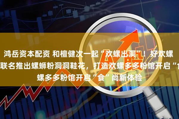 鸿岳资本配资 和檀健次一起“欢螺出洞”！好欢螺 ×Crocs 跨界联名推出螺蛳粉洞洞鞋花，打造欢螺多多粉馆开启“食”尚新体验