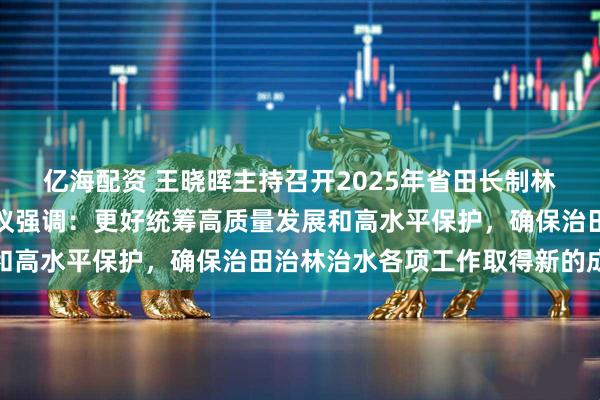 亿海配资 王晓晖主持召开2025年省田长制林长制暨省总河长全体会议强调:更好统筹高质量发展和高水平保护,确保治田治林治水各项工作取得新的成效