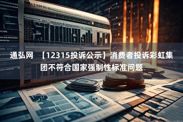 通弘网  【12315投诉公示】消费者投诉彩虹集团不符合国家强制性标准问题