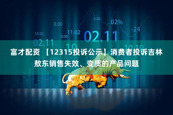 富才配资 【12315投诉公示】消费者投诉吉林敖东销售失效、变质的产品问题