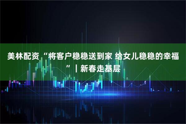 美林配资 “将客户稳稳送到家 给女儿稳稳的幸福”｜新春走基层