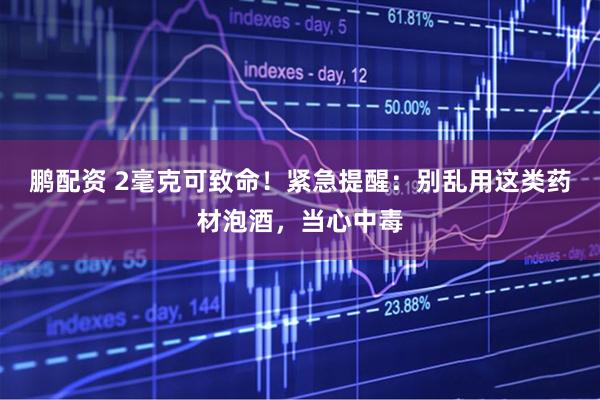 鹏配资 2毫克可致命!紧急提醒:别乱用这类药材泡酒,当心中毒
